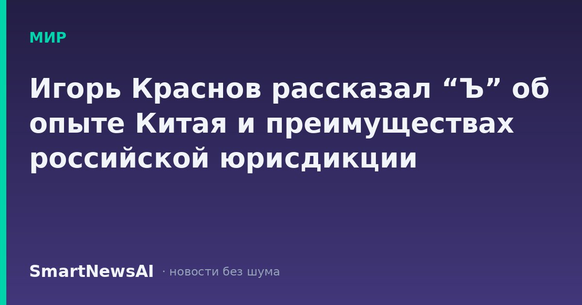Игорь Краснов рассказал “Ъ” об опыте Китая и преимуществах российской юрисдикции