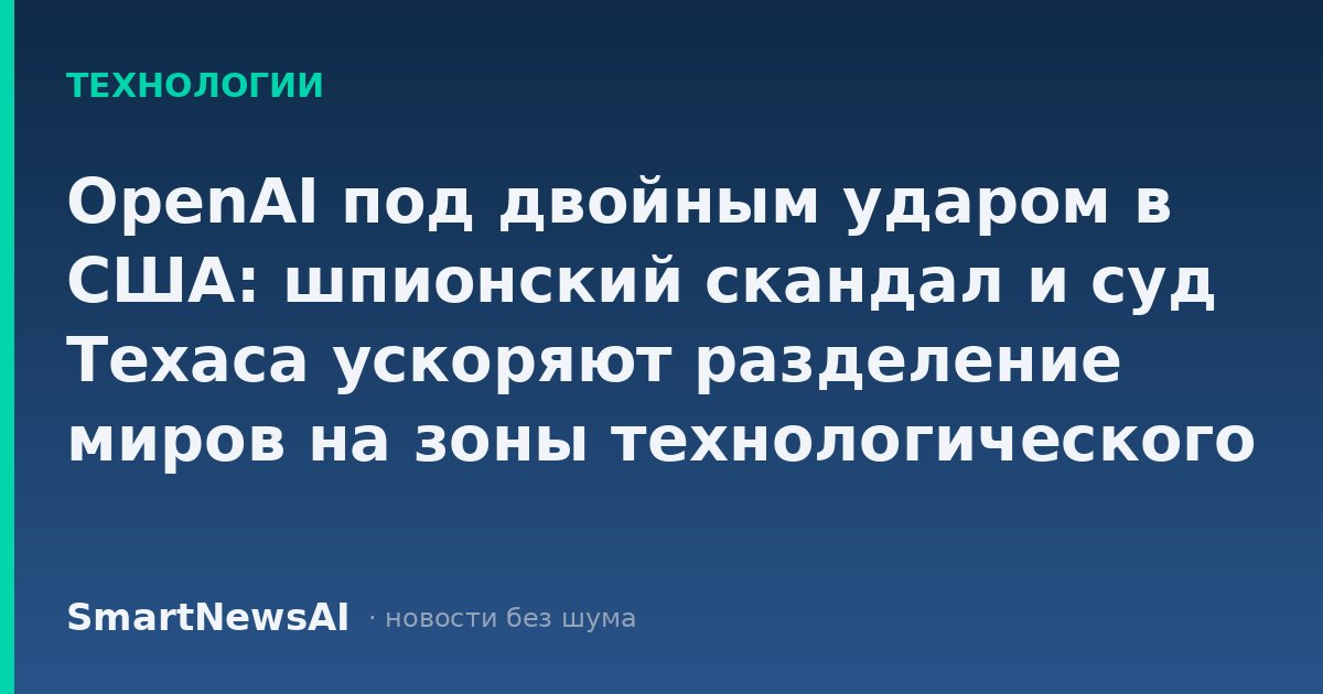 OpenAI под двойным ударом в США: шпионский скандал и суд Техаса ускоряют разделение миров на зоны технологического влияния