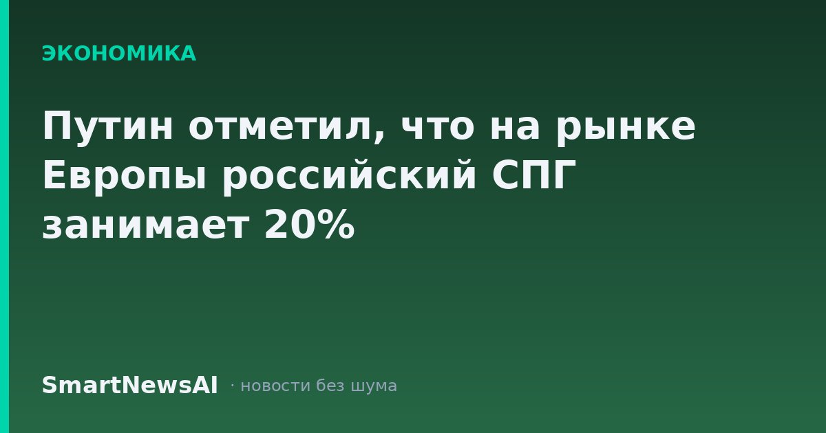 Путин отметил, что на рынке Европы российский СПГ занимает 20%