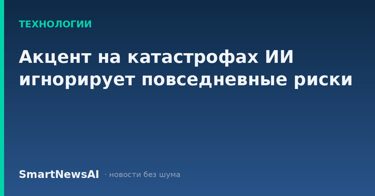 Акцент на катастрофах ИИ игнорирует повседневные риски