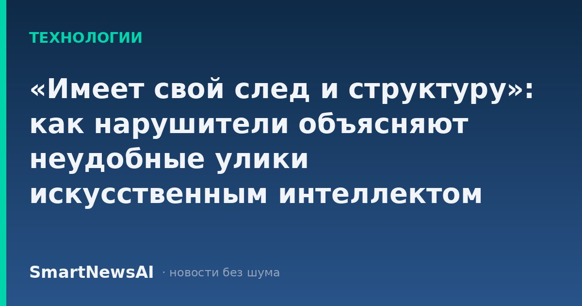 «Имеет свой след и структуру»: как нарушители объясняют неудобные улики искусственным интеллектом