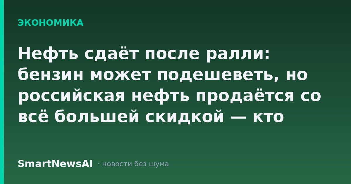 Нефть сдаёт после ралли: бензин может подешеветь, но российская нефть продаётся со всё большей скидкой — кто заплатит за это