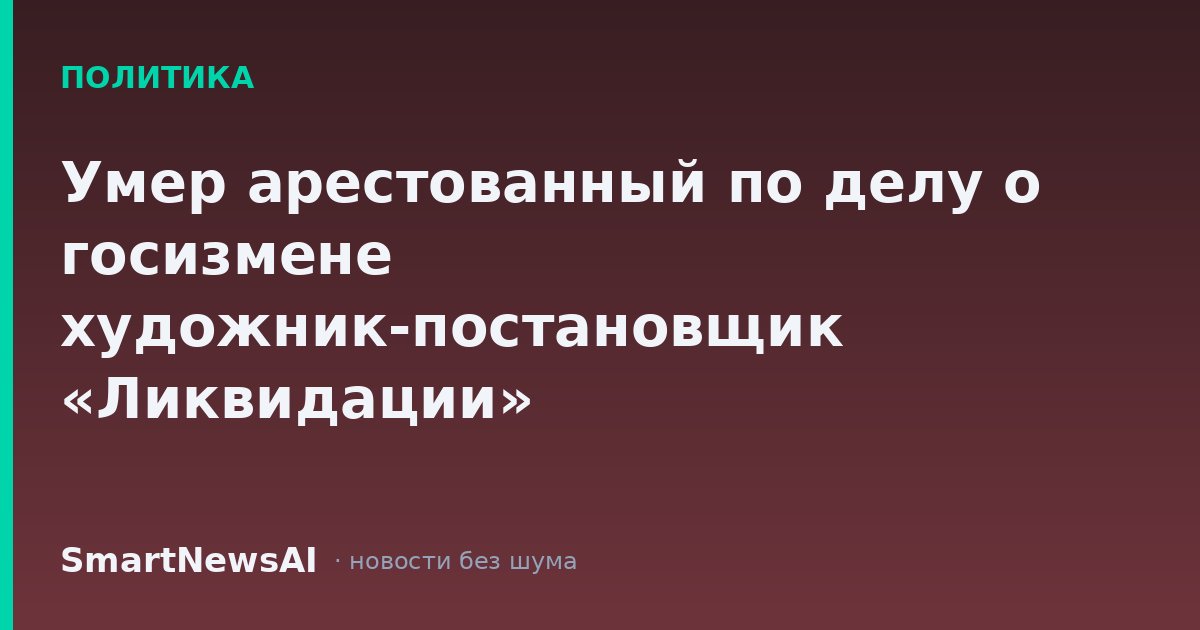 Умер арестованный по делу о госизмене художник-постановщик «Ликвидации»