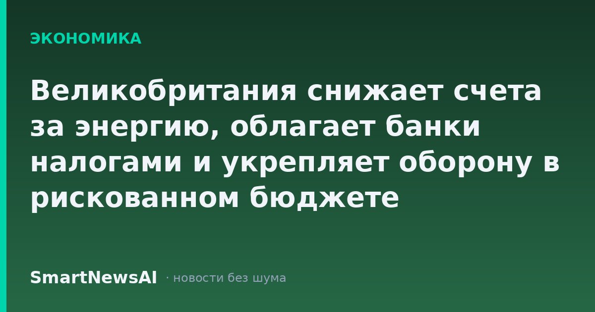 Великобритания снижает счета за энергию, облагает банки налогами и укрепляет оборону в рискованном бюджете