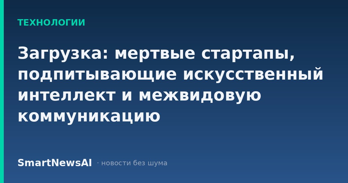 Загрузка: мертвые стартапы, подпитывающие искусственный интеллект и межвидовую коммуникацию