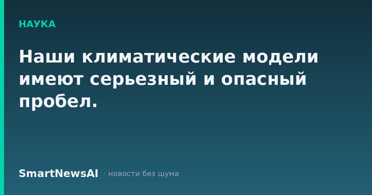 Наши климатические модели имеют серьезный и опасный пробел.