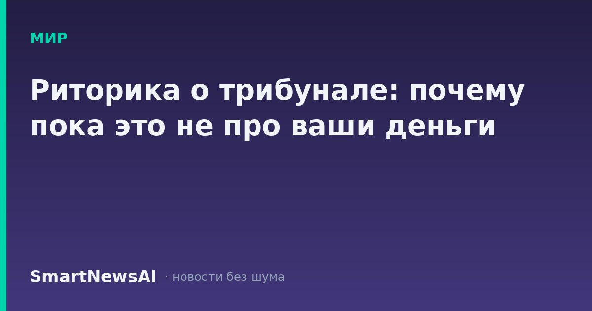 Риторика о трибунале: почему пока это не про ваши деньги