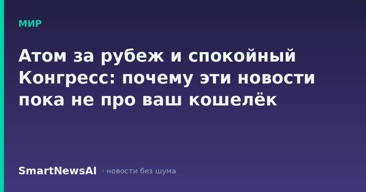 Атом за рубеж и спокойный Конгресс: почему эти новости пока не про ваш кошелёк