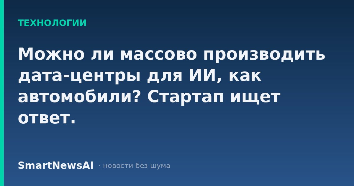 Можно ли массово производить дата-центры для ИИ, как автомобили? Стартап ищет ответ.