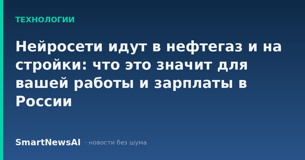 Нейросети идут в нефтегаз и на стройки: что это значит для вашей работы и зарплаты в России